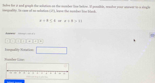 Solve for z and graph the solution on the number line below. If possible, resolve your answer to a single 
inequality. In case of no solution (∅), leave the number line blank.
x+8≤ 4 or x+8>11
Answer Attempt 1 out of 2 
< > 2 
Inequality Notation: □ 
Number Line: 
Click and drag to plot line.