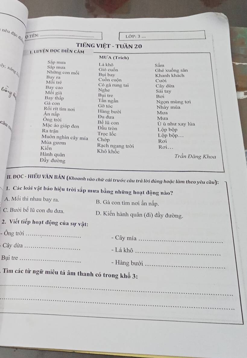 nêu đặc đị
Q TÊN:_
LớP: 3 ....
TIếNG VIệT - TUầN 20
1. luyện đọc diễn cảm
MUA (Trích)
Sắp mưa Lá khô
Sắp mưa Gió cuốn Sấm
Ghẻ xuống sân
ly , á Những con mối Bụi bay
Khanh khách
Bay ra Cuồn cuộn Cười
Mối trẻ Cỏ gà rung tai Cây dừa
Bay cao Nghe
Mồi già Bụi tre Sải tay
Bơi
Bay thấp Tần ngần Ngọn mùng tơi
Gà con Gỡ tóc Nhảy múa
Rối rít tìm nơi Hàng bưởi Mưa
Ản nấp Đu đưa
Mưa
Ông trời Bể lũ con Ủ ù như xay lúa
câu s Mặc áo giáp đen Đầu tròn
Lộp bộp
Ra trận Trọc lốc Lộp bộp.
Muôn nghìn cây mía Chớp
Rơi
Múa gươm Rạch ngang trời Rơi..
Kiến Khô khốc
Hành quân Trần Đăng Khoa
Đầy đường
II. ĐQC - HIẾU VĂN BẢN (Khoanh vào chữ cái trước câu trả lời đúng hoặc làm theo yêu cầu):
1. Các loài vật báo hiệu trời sắp mưa bằng những hoạt động nào?
A. Mối thi nhau bay ra. B. Gà con tìm nơi ẩn nấp.
C. Bưởi bế lũ con đu đưa. D. Kiến hành quân (đi) đầy đường.
2. Viết tiếp hoạt động của sự vật:
- Ông trời_ - Cây mía_
Cây dừa _- Lá khô
_
Bụi tre _- Hàng bưởi_
. Tìm các từ ngữ miêu tả âm thanh có trong khổ 3:
_
_
_
_