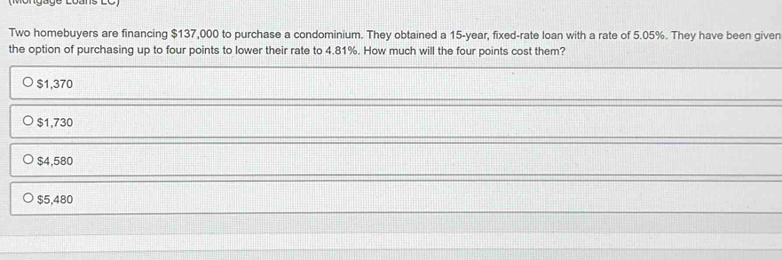 Two homebuyers are financing $137,000 to purchase a condominium. They obtained a 15-year, fixed-rate loan with a rate of 5.05%. They have been given
the option of purchasing up to four points to lower their rate to 4.81%. How much will the four points cost them?
$1,370
$1,730
$4,580
$5,480