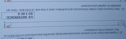 Explain the fears and common misunderstandings about the transmission of HIV/AIDS in 
the context of the workpilace 
US REFERENCE: 
SO 3 AC 6 
23. Give reasons why certain behaviours and activities carry a low risk of infection. Give an 
example to explain youranswer.