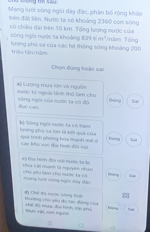 Cho thống tin sau:
Mạng lưới sông ngòi dày đặc, phân bố rộng kháp
trên đất liền. Nước ta có khoảng 2360 con sông
có chiều dài trên 10 km. Tổng lượng nước của
sông ngòi nước ta khoảng 839tim^3 /năm. Tổng
lượng phù sa của các hệ thống sông khoảng 200
triệu tấn/năm.
Chọn đúng hoặc sai
a) Lượng mưa lớn và nguồn
nước từ ngoài lãnh thổ làm cho
sông ngòi của nước ta có độ Đúng Sai
đục cao.
b) Sông ngòi nước ta có hàm
lượng phù sa lớn là kết quả của
quá trình phong hóa mạnh mẽ ở Đúng Sai
các khu vực địa hình đồi núi.
c) Địa hình đồi núi nước ta bị
chia cất mạnh là nguyên nhân
chủ yếu làm cho nước ta có Đúng Sai
mạng lưới sông ngòi dày đặc.
d) Chế độ nước sông thất
thường chủ yếu do tác động của
chế độ mưa, địa hình, lớp phú Đúng Sai
thực vật, con người.