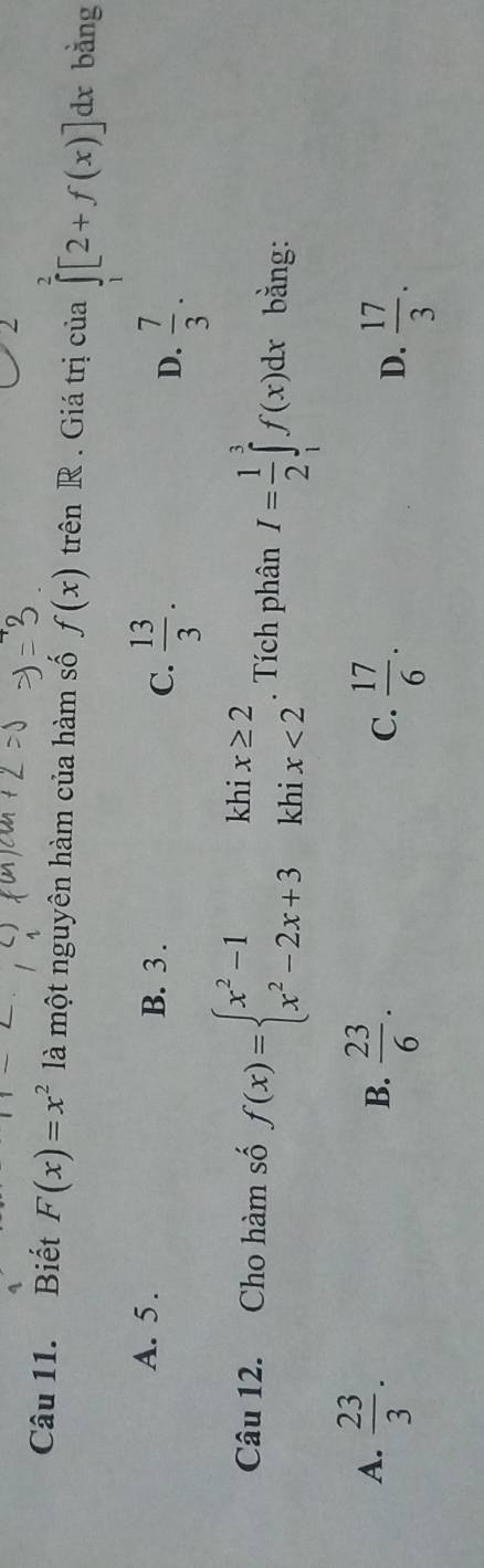 Biết F(x)=x^2 là một nguyên hàm của hàm số f(x) trên R. Giá trị của ∈tlimits _1^(2[2+f(x)]dx bằng
A. 5. B. 3. C. frac 13)3. D.  7/3 . 
khi
Câu 12. Cho hàm số f(x)=beginarrayl x^2-1 x^2-2x+3endarray. khi beginarrayr x≥ 2 x<2endarray. Tích phân I= 1/2 ∈tlimits _1^(3f(x)dx bằng:
A. frac 23)3.  23/6 .  17/6 .  17/3 . 
B.
C.
D.