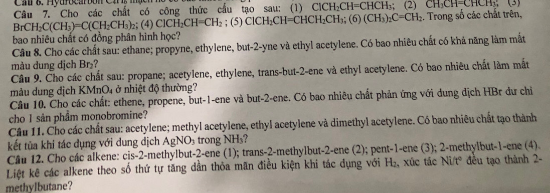 Car 6. Hyurocarbon Cars mạon
Câu 7. Cho các chất có công thức cấu tạo sau: (1) ClCH_2CH=CHCH_3; (2) CH_3CH=CHCH_3
BrCH_2C(CH_3)=C(CH_2CH_3) (4)ClCH_2CH=CH_2;(5)ClCH_2CH=CHCH_2CH_3;(6)(CH_3)_2C=CH_2. Trong số các chất trên,
bao nhiêu chất có đồng phân hình học?
Câu 8. Cho các chất sau: ethane; propyne, ethylene, but-2-yne và ethyl acetylene. Có bao nhiêu chất có khả năng làm mất
màu dung dịch Br₂?
Câu 9. Cho các chất sau: propane; acetylene, ethylene, trans-but-2-ene và ethyl acetylene. Có bao nhiêu chất làm mắt
màu dung dịch KMnO₄  ở nhiệt độ thường?
Câu 10. Cho các chất: ethene, propene, but-1-ene và but-2-ene. Có bao nhiêu chất phản ứng với dung dịch HBr dư chỉ
cho 1 sản phầm monobromine?
Câu 11. Cho các chất sau: acetylene; methyl acetylene, ethyl acetylene và dimethyl acetylene. Có bao nhiêu chất tạo thành
kết tùa khi tác dụng với dung dịch . AgNO_3 trong NH₃?
Câu 12. Cho các alkene: cis-2-methylbut-2-ene (1); trans-2-methylbut-2-ene (2); pent-1-ene (3); 2-methylbut-1-ene (4).
Liệt kê các alkene theo số thứ tự tăng dần thỏa mãn điều kiện khi tác dụng với H₂, xúc tác ở Vit° * đều tạo thành 2-  
methylbutane?