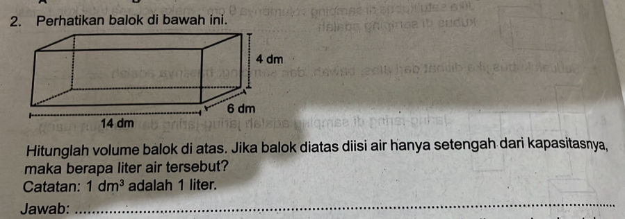 Perhatikan balok di bawah ini. 
Hitunglah volume bálok di atas. Jika balok diatas diisi air hanya setengah dari kapasitasnya, 
maka berapa liter air tersebut? 
Catatan: 1dm^3 adalah 1 liter. 
Jawab:_ 
_