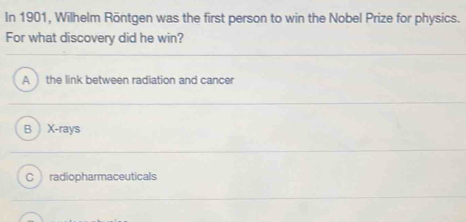 In 1901, Wilhelm Röntgen was the first person to win the Nobel Prize for physics.
For what discovery did he win?
A the link between radiation and cancer
B X -rays
C radiopharmaceuticals