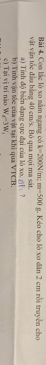 Con lắc lò xo nằm ngang có k=200N/m; m=500g;. Kéo cho lò xo dãn 2 cm rồi truyền cho 
vật vận tốc đầu bằng 40 cm/s. Bỏ qua mọi ma sát. 
a) Tính độ biến dạng cực đại của lò xo. ∠ IP= 7 
b) Tính vận tốc của vật tại khi qua VTCB. 
c) Tại vị trí nào W_d=3W_t