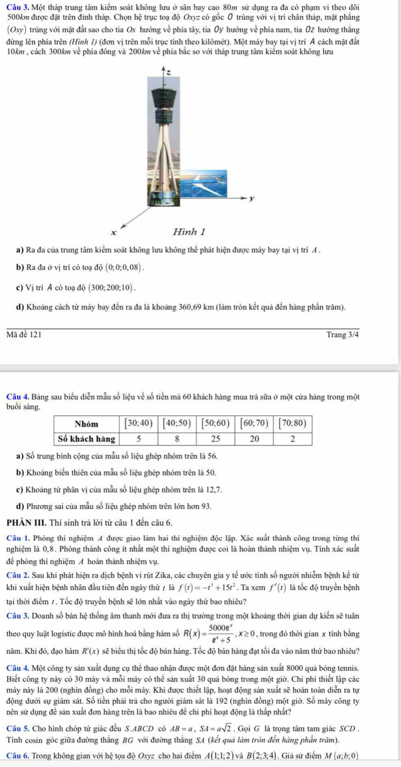 Một tháp trung tâm kiểm soát không lưu ở sân bay cao 80m sử dụng ra đa có phạm vi theo dõi
500km được đặt trên đinh tháp. Chọn hệ trục toạ độ Oxyz có gốc 0 trùng với vị trí chân tháp, mặt phẳng
(Oxy) trùng với mặt đất sao cho tia Ox hướng về phía tây, tia 0y hướng về phía nam, tia 02 hướng thẳng
đứng lên phía trên (Hình 1) (đơn vị trên mỗi trục tính theo kilômét). Một máy bay tại vị trí A cách mặt đất
10km , cách 300km về phía đông và 200km về phía bắc so với tháp trung tâm kiểm soát không lưu
a) Ra đa của trung tâm kiểm soát không lưu không thể phát hiện được máy bay tại vị trí A .
b) Ra đa ở vị trí có toạ độ (0;0;0,08).
c) Vị trí A có toạ độ (300;200;10) .
d) Khoảng cách từ máy bay đến ra đa là khoảng 360,69 km (làm tròn kết quả đến hàng phần trăm).
Mã để 121 Trang 3/4
Câu 4. Bảng sau biểu diễn mẫu số liệu về số tiền mả 60 khách hàng mua trả sữa ở một cửa hàng trong một
buổi sáng.
a) Số trung bình cộng của mẫu số liệu ghép nhóm trên là 56.
b) Khoảng biến thiên của mẫu số liệu ghép nhóm trên là 50.
c) Khoảng tứ phân vị của mẫu số liệu ghép nhóm trên là 12,7.
d) Phương sai của mẫu số liệu ghép nhóm trên lớn hơn 93.
PHÀN III. Thí sinh trả lời từ câu 1 đến câu 6.
Câu 1. Phòng thí nghiệm 4 được giao làm hai thí nghiệm độc lập. Xác suất thành công trong từng thí
nghiệm là 0,8. Phòng thành công ít nhất một thi nghiệm được coi là hoàn thành nhiệm vụ. Tinh xác suất
để phòng thí nghiệm A hoàn thành nhiệm vụ.
Câu 2. Sau khi phát hiện ra dịch bệnh vi rút Zika, các chuyên gia y tế ước tính số người nhiễm bệnh kể từ
khi xuất hiện bệnh nhân đầu tiên đến ngày thứ / là f(t)=-t^3+15t^2.. Ta xem f'(t) là tốc độ truyền bệnh
tại thời điểm 1. Tốc độ truyền bệnh sẽ lớn nhất vào ngày thứ bao nhiêu?
Câu 3. Doanh số bán hệ thống âm thanh mới đưa ra thị trường trong một khoảng thời gian dự kiến sẽ tuân
theo quy luật logistic được mô hình hoá bằng hàm số R(x)= 5000e^x/e^x+5 ,x≥ 0 , trong đó thời gian x tính bằng
năm. Khi đó, đạo hàm R'(x) sẽ biểu thị tốc độ bán hàng. Tốc độ bán hàng đạt tối đa vào năm thứ bao nhiêu?
Câu 4. Một công ty sản xuất dụng cụ thể thao nhận được một đơn đặt hàng sản xuất 8000 quả bóng tennis.
Biết công ty này có 30 máy và mỗi máy có thể sản xuất 30 quả bóng trong một giờ. Chi phí thiết lập các
máy này là 200 (nghìn đồng) cho mỗi máy. Khi được thiết lập, hoạt động sản xuất sẽ hoàn toàn diễn ra tự
động dưới sự giám sát. Số tiền phải trả cho người giám sát là 192 (nghìn đồng) một giờ. Số máy công ty
nên sử dụng đề sản xuất đơn hàng trên là bao nhiêu để chi phí hoạt động là thấp nhất?
Câu 5. Cho hình chóp tứ giác đều S.ABCD có AB=a,SA=asqrt(2). Gọi G là trọng tâm tam giác SCD .
Tính cosin góc giữa đường thẳng BG với đường thắng SA (kết quả làm tròn đến hàng phần trăm).
Câu 6. Trong không gian với hệ tọa độ Oxyz cho hai điểm A(1;1;2) và B(2;3;4). Giả sử điểm M(a;b;0)
