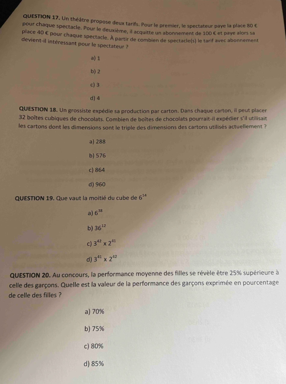 Un théâtre propose deux tarifs. Pour le premier, le spectateur paye la place 80 €
pour chaque spectacle. Pour le deuxième, il acquitte un abonnement de 100 € et paye alors sa
place 40 € pour chaque spectacle. À partir de combien de spectacle(s) le tarif avec abonnement
devient-il intéressant pour le spectateur ?
a) 1
b) 2
c) 3
d) 4
QUESTION 18. Un grossiste expédie sa production par carton. Dans chaque carton, il peut placer
32 boîtes cubiques de chocolats. Combien de boîtes de chocolats pourrait-il expédier s'il utilisait
les cartons dont les dimensions sont le triple des dimensions des cartons utilisés actuellement ?
a) 288
b) 576
c) 864
d) 960
QUESTION 19. Que vaut la moitié du cube de 6^(14)
a) 6^(38)
b) 36^(12)
c) 3^(42)* 2^(41)
d) 3^(41)* 2^(42)
QUESTION 20. Au concours, la performance moyenne des filles se révèle être 25% supérieure à
celle des garçons. Quelle est la valeur de la performance des garçons exprimée en pourcentage
de celle des filles ?
a) 70%
b) 75%
c) 80%
d) 85%