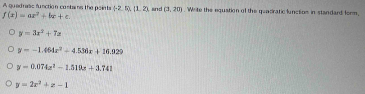 A quadratic function contains the points (-2,5), (1,2) , and (3,20). Write the equation of the quadratic function in standard form,
f(x)=ax^2+bx+c.
y=3x^2+7x
y=-1.464x^2+4.536x+16.929
y=0.074x^2-1.519x+3.741
y=2x^2+x-1