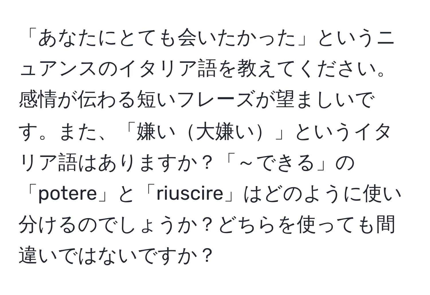 「あなたにとても会いたかった」というニュアンスのイタリア語を教えてください。感情が伝わる短いフレーズが望ましいです。また、「嫌い大嫌い」というイタリア語はありますか？「～できる」の「potere」と「riuscire」はどのように使い分けるのでしょうか？どちらを使っても間違いではないですか？