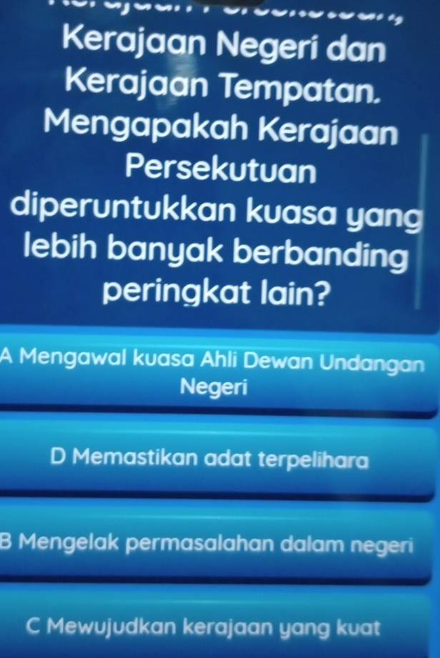 Kerajaan Negeri dan
Kerajaan Tempatan.
Mengapakah Kerajaan
Persekutuan
diperuntukkan kuasa yang
lebih banyak berbanding
peringkat lain?
A Mengawal kuasa Ahli Dewan Undangan
Negeri
D Memastikan adat terpelihara
B Mengelak permasalahan dalam negeri
C Mewujudkan kerajaan yang kuat