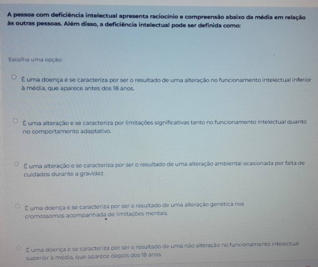 A pessoa com deficiência intelectual apresenta raciocínio e compreensão abaixo da média em relação
às outras pessoas. Além disso, a deficiência intelectual pode ser definida como:
Escolha uma opção:
É uma doença e se caracteriza por ser o resultado de uma alteração no funcionamento intelectual inferior
à média, que aparece antes dos 18 anos.
É uma alteração e se caracteriza por limitações significativas tanto no funcionamento intelectual quanto
no comportamento adaptativo.
É uma alteração e se caracteriza por ser o resultado de uma alteração ambiental ocasionada por falta de
cuidados durante a gravidez.
É uma doença e se caracteriza por ser o resultado de uma alteração genética nos
cromossomos acompanhada de limitações mentais.
É uma doença e se caracteriza por ser o resultado de uma não alteração no funcionamento intelectual
superior à média, que aparece depois dos 18 anos.