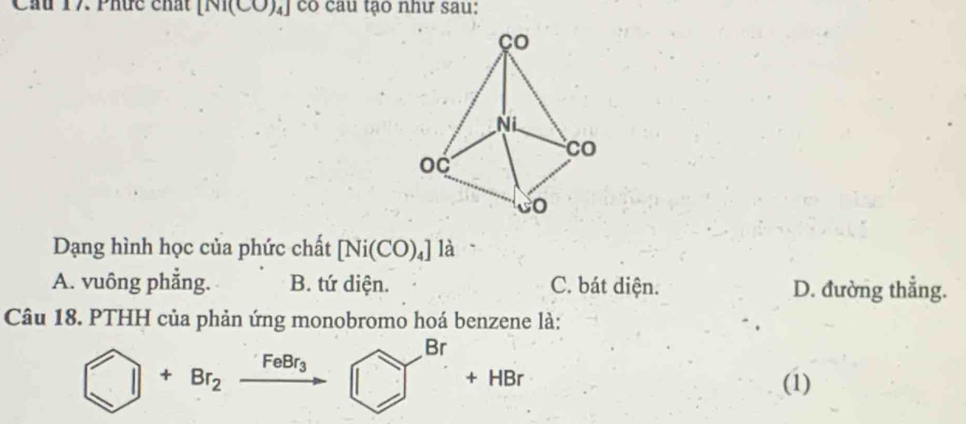 Cầu 17 Phức chất [Ni(CO)_4] có cau tạo như sau:
Dạng hình học của phức chất [Ni(CO)_4] là
A. vuông phẳng. B. tứ diện. C. bát diện. D. đường thẳng.
Câu 18. PTHH của phản ứng monobromo hoá benzene là:
□ +Br_2xrightarrow FeBr_3□ □^(Br)+HBr
(1)