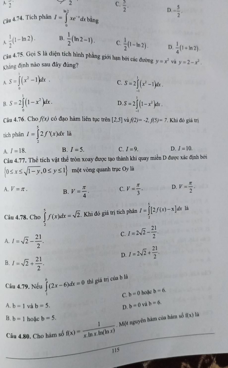 frac 2^((·)
2
C. frac 5)2.
D.
Câu 4.74. Tích phân I=∈tlimits _0^((ln 2)xe^-x)dxb^(frac 1)2ng - 5/2 .
A  1/2 (1-ln 2). B.  1/2 (ln 2-1).
C.  1/2 (1-ln 2). D.  1/4 (1+ln 2).
Câu 4.75. Gọi S là diện tích hình phẳng giới hạn bởi các đường y=x^2 và
Khắng định nào sau đây đúng? y=2-x^2.
A. S=∈tlimits _0^(1(x^2)-1)dx. S=2∈tlimits _(-1)^1(x^2-1)dx.
C.
B. S=2∈tlimits _0^(1(1-x^2))dx. S=2∈tlimits^1(1-x^2)dx.
D.
Câu 4.76. Cho f(x) có đạo hàm liên tục trên [2,5] và f(2)=-2,f(5)=7 T Khi đó giá trị
tích phân I=∈tlimits _2^(52f'(x)dx là
A. I=18.
B. I=5. C. I=9. D. I=10.
Câu 4.77. Thể tích vật thể tròn xoay được tạo thành khi quay miền D được xác định bởi
 0≤ x≤ sqrt(1-y),0≤ y≤ 1) một vòng quanh trục Oy là
D.
A. V=π . C. V= π /3 . V= π /2 .
B. V= π /4 .
Câu 4.78. Cho ∈tlimits _2^(5f(x)dx=sqrt 2). Khi đó giá trị tích phân I=∈tlimits _2^(5[2f(x)-x] 1x là
C. I=2sqrt(2)-frac 21)2.
A. I=sqrt(2)- 21/2 .
D. I=2sqrt(2)+ 21/2 .
B. I=sqrt(2)+ 21/2 .
Câu 4.79. Nếu ∈tlimits _1^(b(2x-6)dx=0 thì giá trị của b là
C. b=0 hoặc b=6.
A. b=1 và b=5. b=0 và b=6.
D.
B. b=1 hoặc b=5.
Câu 4.80. Cho hàm số f(x)=frac 1)x.ln x.ln (ln x). Một nguyên hàm của hàm số
f(x) là
115