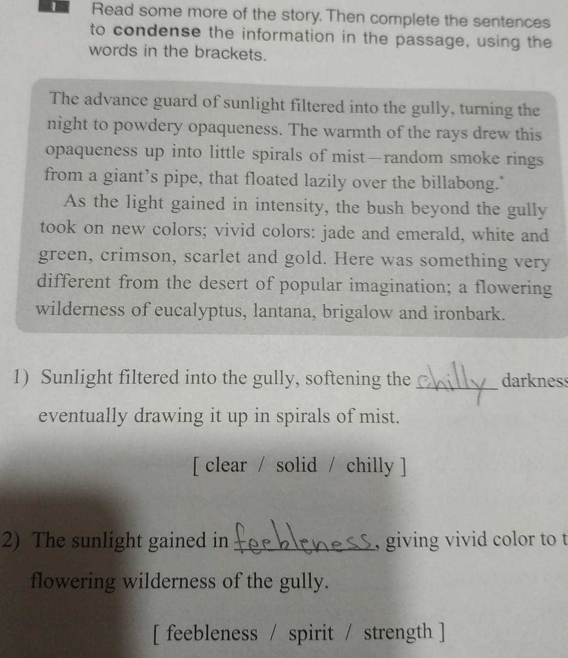 Read some more of the story. Then complete the sentences 
to condense the information in the passage, using the 
words in the brackets. 
The advance guard of sunlight filtered into the gully, turning the 
night to powdery opaqueness. The warmth of the rays drew this 
opaqueness up into little spirals of mist—random smoke rings 
from a giant’s pipe, that floated lazily over the billabong." 
As the light gained in intensity, the bush beyond the gully 
took on new colors; vivid colors: jade and emerald, white and 
green, crimson, scarlet and gold. Here was something very 
different from the desert of popular imagination; a flowering 
wilderness of eucalyptus, lantana, brigalow and ironbark. 
1) Sunlight filtered into the gully, softening the _darkness 
eventually drawing it up in spirals of mist. 
[ clear / solid / chilly ] 
2) The sunlight gained in _, giving vivid color to t 
flowering wilderness of the gully. 
[ feebleness / spirit / strength ]