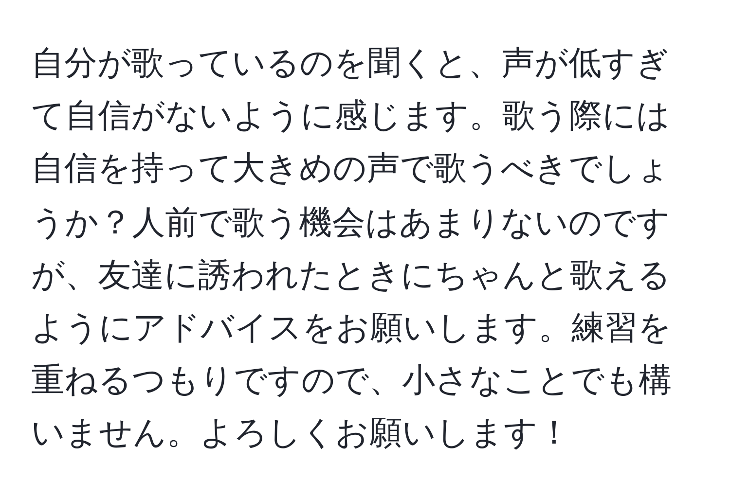 自分が歌っているのを聞くと、声が低すぎて自信がないように感じます。歌う際には自信を持って大きめの声で歌うべきでしょうか？人前で歌う機会はあまりないのですが、友達に誘われたときにちゃんと歌えるようにアドバイスをお願いします。練習を重ねるつもりですので、小さなことでも構いません。よろしくお願いします！