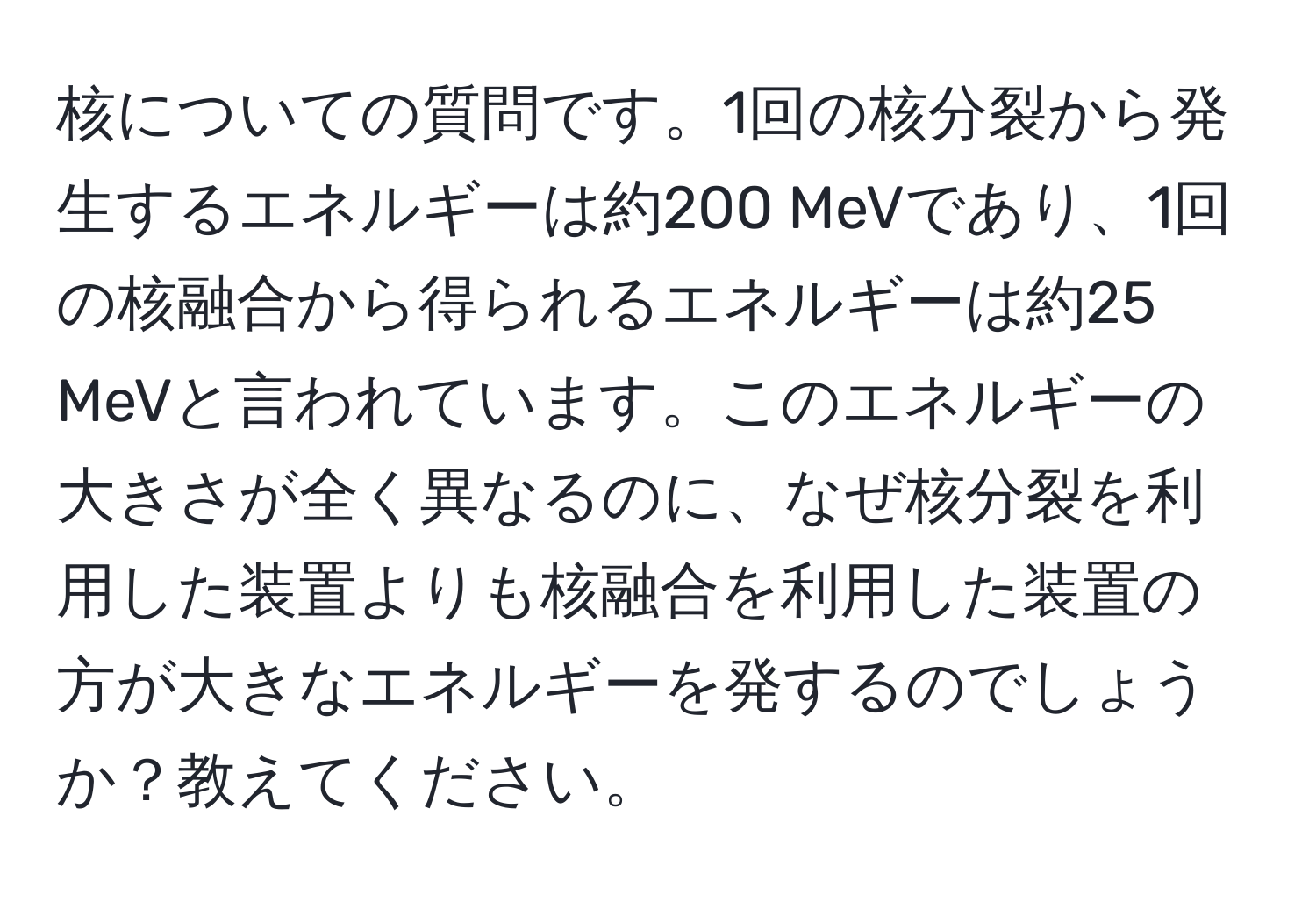 核についての質問です。1回の核分裂から発生するエネルギーは約200 MeVであり、1回の核融合から得られるエネルギーは約25 MeVと言われています。このエネルギーの大きさが全く異なるのに、なぜ核分裂を利用した装置よりも核融合を利用した装置の方が大きなエネルギーを発するのでしょうか？教えてください。