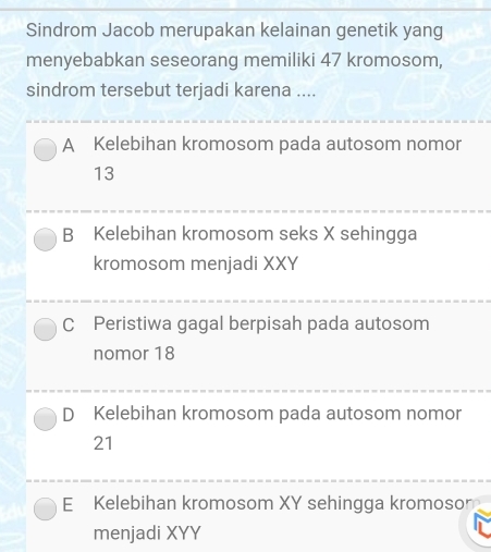 Sindrom Jacob merupakan kelainan genetik yang
menyebabkan seseorang memiliki 47 kromosom,
sindrom tersebut terjadi karena ....
A Kelebihan kromosom pada autosom nomor
13
B Kelebihan kromosom seks X sehingga
kromosom menjadi XXY
C Peristiwa gagal berpisah pada autosom
nomor 18
D Kelebihan kromosom pada autosom nomor
21
E Kelebihan kromosom XY sehingga kromosor
menjadi XYY