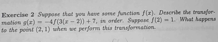 Suppose that you have some function f(x). Describe the transfor- 
mation g(x)=-4f(3(x-2))+7 , in order. Suppose f(2)=1. What happens 
to the point (2,1) when we perform this transformation.