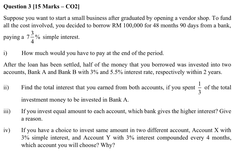 [15 Marks - CO2] 
Suppose you want to start a small business after graduated by opening a vendor shop. To fund 
all the cost involved, you decided to borrow RM 100,000 for 48 months 90 days from a bank, 
paying a 7 3/4 % simple interest. 
i) How much would you have to pay at the end of the period. 
After the loan has been settled, half of the money that you borrowed was invested into two 
accounts, Bank A and Bank B with 3% and 5.5% interest rate, respectively within 2 years. 
ii) Find the total interest that you earned from both accounts, if you spent  1/3  of the total 
investment money to be invested in Bank A. 
iii) If you invest equal amount to each account, which bank gives the higher interest? Give 
a reason. 
iv) If you have a choice to invest same amount in two different account, Account X with
3% simple interest, and Account Y with 3% interest compounded every 4 months, 
which account you will choose? Why?