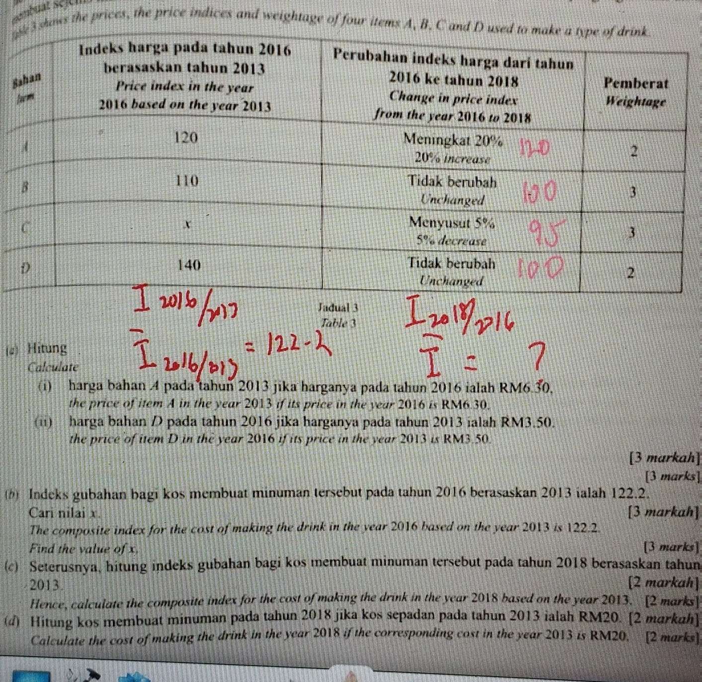 ashows the prices, the price indices and weightage of four items A, B,
S
Table 3
(a) Hitung
Calculate
(i) harga bahan 4 pada tahun 2013 jika harganya pada tahun 2016 ialah RM6.30.
the price of item A in the year 2013 if its price in the year 2016 is RM6.30.
(ii) harga bahan D pada tahun 2016 jika harganya pada tahun 2013 ialah RM3.50.
the price of item D in the year 2016 if its price in the year 2013 is RM3.50.
[3 markah]
[3 marks]
() Indeks gubahan bagi kos membuat minuman tersebut pada tahun 2016 berasaskan 2013 ialah 122.2.
Cari nilai x. [3 markah]
The composite index for the cost of making the drink in the year 2016 based on the year 2013 is 122.2
Find the value of x. [3 marks]
(c) Seterusnya, hitung indeks gubahan bagi kos membuat minuman tersebut pada tahun 2018 berasaskan tahun
2013. [2 markah]
Hence, calculate the composite index for the cost of making the drink in the year 2018 based on the year 2013. [2 marks]
(d) Hitung kos membuat minuman pada tahun 2018 jika kos sepadan pada tahun 2013 ialah RM20. [2 markah]
Calculate the cost of making the drink in the year 2018 if the corresponding cost in the year 2013 is RM20. [2 marks]