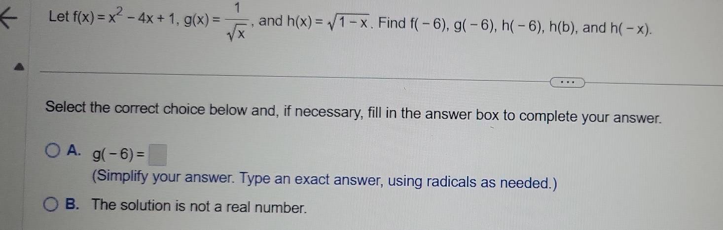 Let f(x)=x^2-4x+1, g(x)= 1/sqrt(x)  , and h(x)=sqrt(1-x). Find f(-6), g(-6), h(-6), h(b) , and h(-x). 
Select the correct choice below and, if necessary, fill in the answer box to complete your answer.
A. g(-6)=□
(Simplify your answer. Type an exact answer, using radicals as needed.)
B. The solution is not a real number.