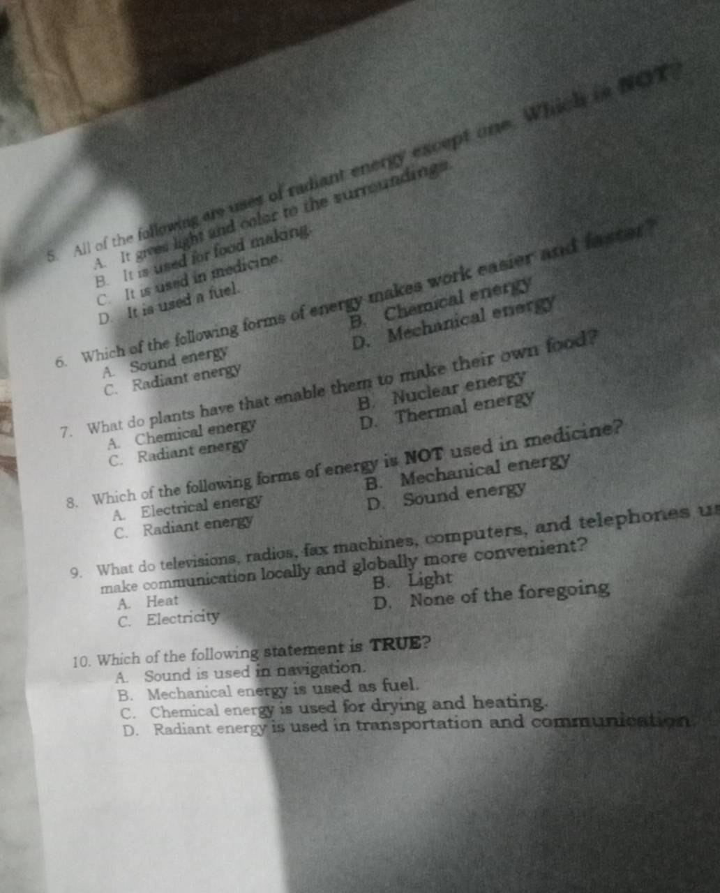 All of the following are uses of radiant energy except one. Which is NOT
A. It gives light and color to the surroundings
B. It is used for food making.
C. It is used in medicine.
5. Which of the following forms of energy makes work easier and faster
B. Chamical energy
D. It is used a fuel.
D. Mechanical energy
A. Sound energy
C. Radiant energy
7. What do plants have that enable them to make their own food?
B. Nuclear energy
D. Thermal energy
A. Chemical energy
C. Radiant energy
8. Which of the follawing forms of energy is NOT used in medicine?
B. Mechanical energy
A. Electrical energy
C. Radiant energy D. Sound energy
9. What do televisions, radios, fax machines, computers, and telephones u
make communication locally and globally more convenient?
A. Heat B. Light
C. Electricity D. None of the foregoing
10. Which of the following statement is TRUE?
A. Sound is used in navigation.
B. Mechanical energy is used as fuel.
C. Chemical energy is used for drying and heating.
D. Radiant energy is used in transportation and communication