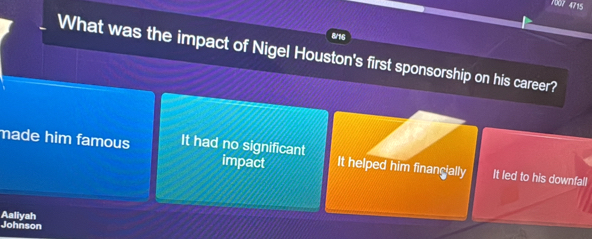 7007 4715
8/16
What was the impact of Nigel Houston's first sponsorship on his career?
made him famous It had no significant impact It helped him financially It led to his downfall
Johnson Aaliyah