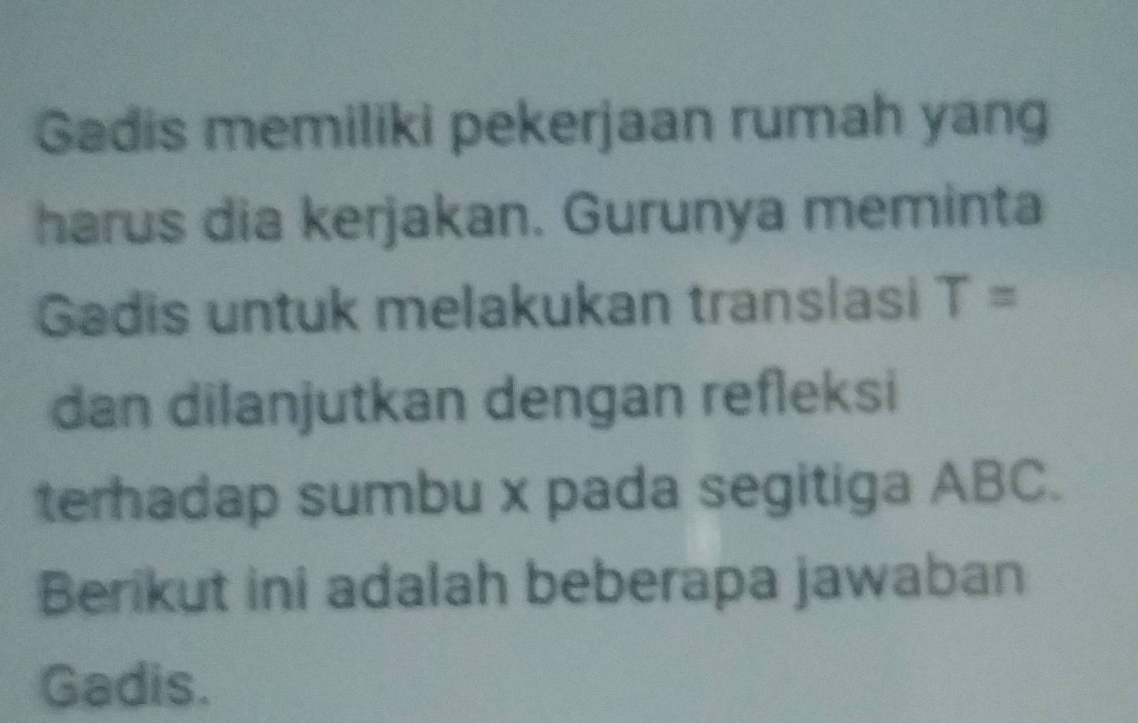 Gadis memiliki pekerjaan rumah yang 
harus dia kerjakan. Gurunya meminta 
Gadis untuk melakukan translasi T=
dan dilanjutkan dengan refleksi 
terhadap sumbu x pada segitiga ABC. 
Berikut ini adalah beberapa jawaban 
Gadis.