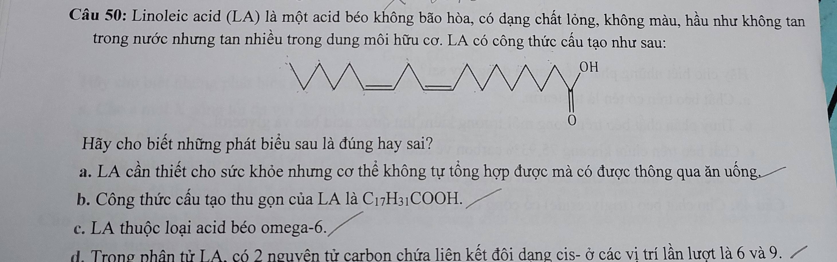 Linoleic acid (LA) là một acid béo không bão hòa, có dạng chất lỏng, không màu, hầu như không tan
trong nước nhưng tan nhiều trong dung môi hữu cơ. LA có công thức cấu tạo như sau:
Hãy cho biết những phát biểu sau là đúng hay sai?
a. LA cần thiết cho sức khỏe nhưng cơ thể không tự tổng hợp được mà có được thông qua ăn uống.
b. Công thức cầu tạo thu gọn của LA là C17 H_31COO H.
c. LA thuộc loại acid béo omega -6.
d. Trong phân tử LA. có 2 nguyên tử carbon chứa liên kết đôi dang cis- ở các vi trí lần lượt là 6 và 9.