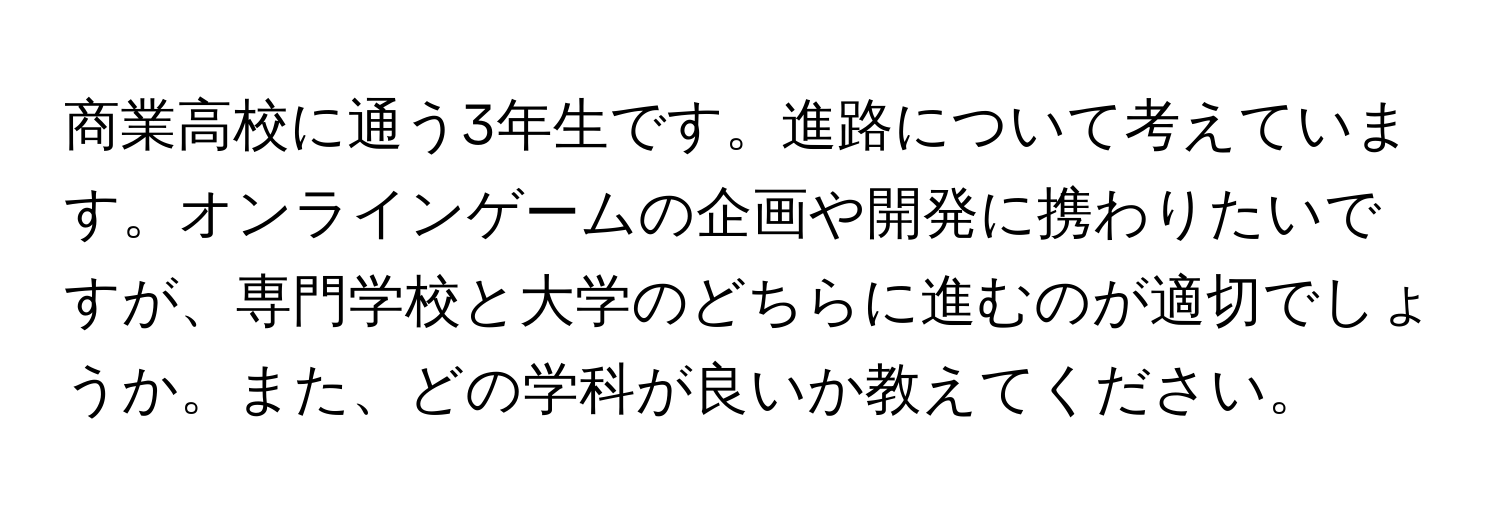 商業高校に通う3年生です。進路について考えています。オンラインゲームの企画や開発に携わりたいですが、専門学校と大学のどちらに進むのが適切でしょうか。また、どの学科が良いか教えてください。