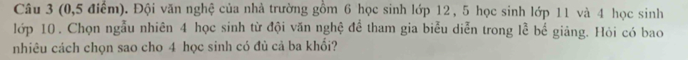 (0, 5 điểm). Đội văn nghệ của nhà trường gồm 6 học sinh lớp 12 , 5 học sinh lớp 11 và 4 học sinh 
lớp 10. Chọn ngẫu nhiên 4 học sinh từ đội văn nghệ để tham gia biểu diễn trong lễ bể giảng. Hỏi có bao 
nhiêu cách chọn sao cho 4 học sinh có đù cả ba khổi?