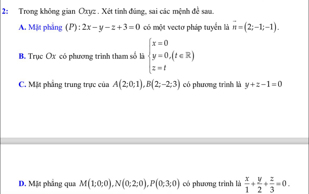 2: Trong không gian Oxyz. Xét tính đúng, sai các mệnh đề sau.
A. Mặt phẳng (P): 2x-y-z+3=0 có một vectơ pháp tuyến là vector n=(2;-1;-1).
B. Trục Ox có phương trình tham số là beginarrayl x=0 y=0,(t∈ R) z=tendarray.
C. Mặt phẳng trung trực của A(2;0;1), B(2;-2;3) có phương trình là y+z-1=0
D. Mặt phẳng qua M(1;0;0), N(0;2;0), P(0;3;0) có phương trình là  x/1 + y/2 + z/3 =0.