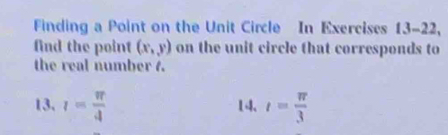 Finding a Point on the Unit Circle In Exercises 13-22, 
find the point (x,y) on the unit circle that corresponds to 
the real number 4. 
13. l= π /4  14. t= π /3 