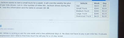 Jackson wants to rent a small truck for a week. It will cost the weekly fee plus
0 par mile driven. Let m o the number of milea Ma. Jackson drives duning the 
ak. Use this information and the table to anawer 13-15 
pofy your answer " 
expression Mr. White is renting a van for one week and a few additional days d. He does not have to pay a per mile fee. Evaluate
320+90d to find how much he will pay for a 13-day rensal