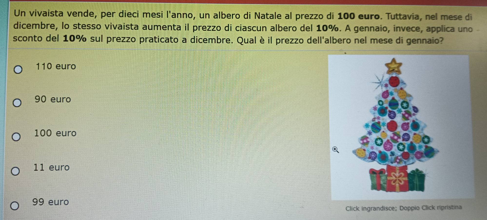 Un vivaista vende, per dieci mesi l'anno, un albero di Natale al prezzo di 100 euro. Tuttavia, nel mese di
dicembre, lo stesso vivaista aumenta il prezzo di ciascun albero del 10%. A gennaio, invece, applica uno
sconto del 10% sul prezzo praticato a dicembre. Qual è il prezzo dell'albero nel mese di gennaio?
110 euro
90 euro
100 euro
11 euro
99 euro
Click ingrandisce; Doppio Click ripristina