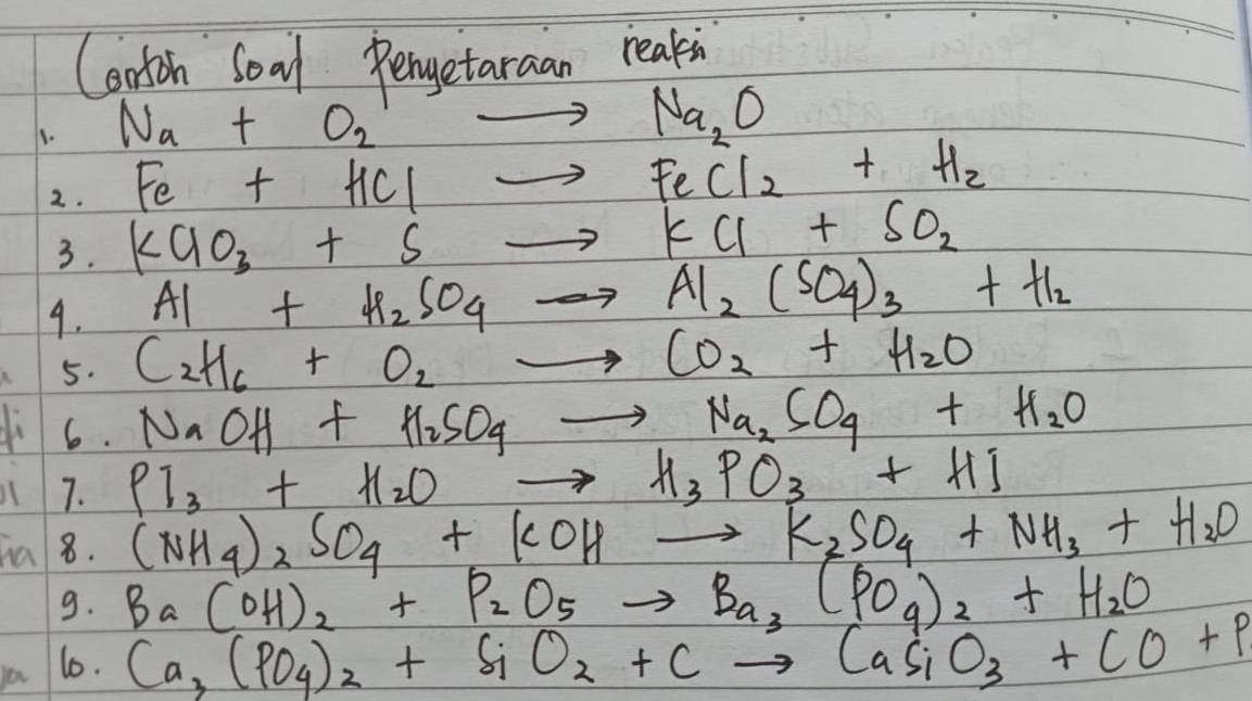 Corton Soal Pengetaraan reakin 
1. Na+O_2^(1to Na_2)O
Fe+HClto FeCl_2+H_2
2. KClO_3+Sto KCl+SO_2
3. 
9. Al+H_2SO_4to Al_2(SO_4)_3+H_2
5. C_2H_6+O_2to CO_2+H_2O
ch 6.
NaOH+H_2SO_4to Na_2SO_4+H_2O
7. Pl_3+H_2Oto H_3PO_3+HI
ha 8. (NH_4)_2SO_4+KOHto K_2SO_4+NH_3+H_2O
9. Ba(OH)_2+P_2O_5to Ba_3(PO_4)_2+H_2O
10. Ca_3(PO_4)_2+SiO_2+Cto CaSiO_3+CO+P