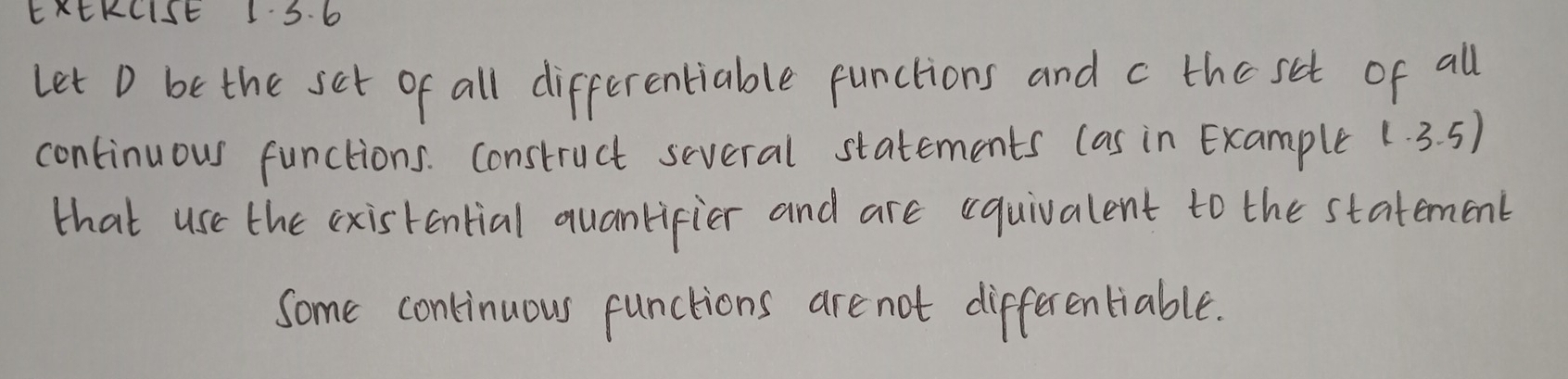 EKEKCISE 1 S. 6 
let D be the set of all differentiable functions and c the set of all 
continuous functions. Construct several statements (as in Example 1.3.5)
that use the existential quanlifier and are (quivalent to the statement 
Some continuous functions are not differentiable.