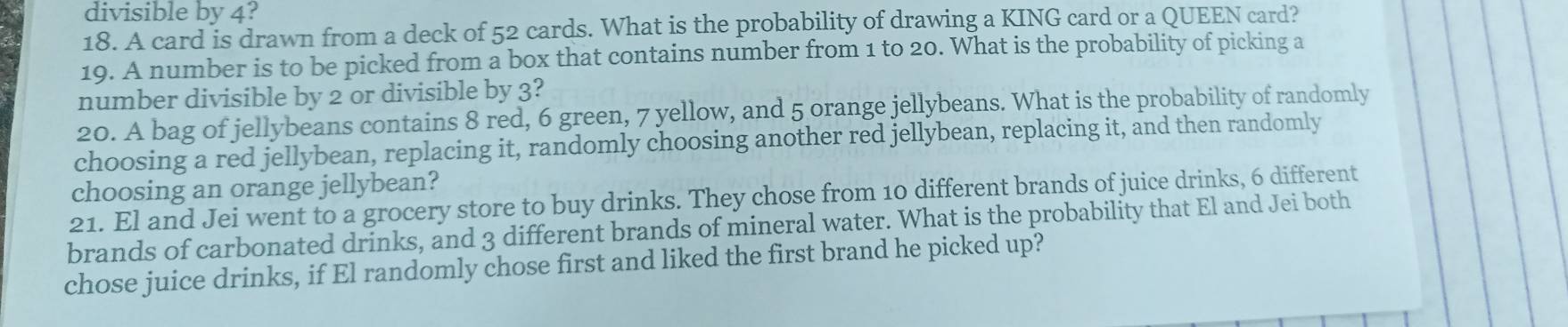 divisible by 4? 
18. A card is drawn from a deck of 52 cards. What is the probability of drawing a KING card or a QUEEN card? 
19. A number is to be picked from a box that contains number from 1 to 20. What is the probability of picking a 
number divisible by 2 or divisible by 3? 
20. A bag of jellybeans contains 8 red, 6 green, 7 yellow, and 5 orange jellybeans. What is the probability of randomly 
choosing a red jellybean, replacing it, randomly choosing another red jellybean, replacing it, and then randomly 
choosing an orange jellybean? 
21. El and Jei went to a grocery store to buy drinks. They chose from 10 different brands of juice drinks, 6 different 
brands of carbonated drinks, and 3 different brands of mineral water. What is the probability that El and Jei both 
chose juice drinks, if El randomly chose first and liked the first brand he picked up?