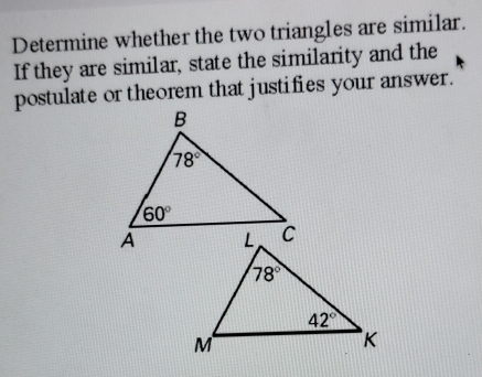 Determine whether the two triangles are similar.
If they are similar, state the similarity and the
postulate or theorem that justifies your answer.