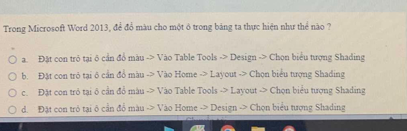 Trong Microsoft Word 2013, để đồ màu cho một ô trong bảng ta thực hiện như thể nào ?
a. Đặt con trỏ tại ô cần đồ màu -> Vào Table Tools -> Design -> Chọn biểu tượng Shading
b. Đặt con trò tại ô cần đồ màu -> Vào Home -> Layout -> Chọn biểu tượng Shading
c. Đặt con trò tại ô cần đồ màu -> Vào Table Tools -> Layout -> Chọn biểu tượng Shading
d. Đặt con trò tại ô cần đồ màu -> Vào Home -> Design -> Chọn biểu tượng Shading