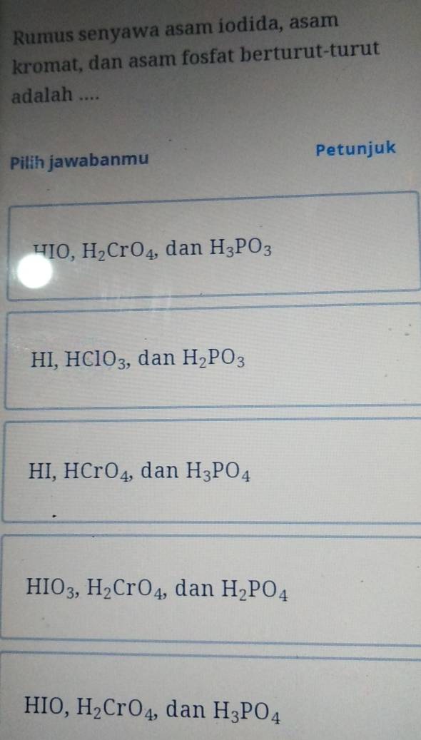 Rumus senyawa asam iodida, asam
kromat, dan asam fosfat berturut-turut
adalah ....
Pilih jawabanmu Petunjuk
HIO, H_2CrO_4 , dan H_3PO_3
HI,H ClO_3 , dan H_2PO_3
HI, HCr O_4 ,dan H_3PO_4
HIO_3, H_2CrO_4 , dan H_2PO_4
HIO, H_2CrO_4 , dan H_3PO_4