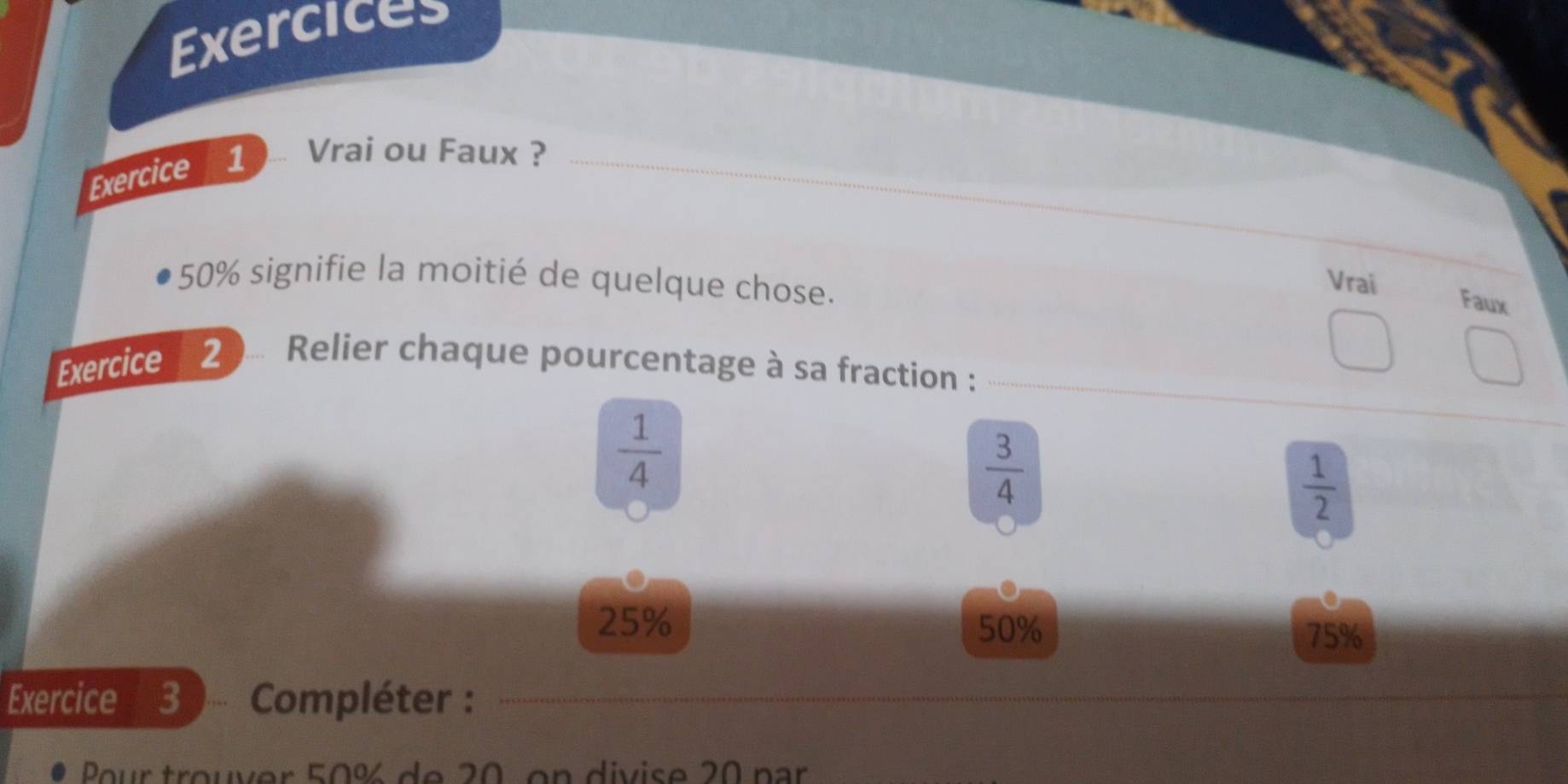 Exercices 
Exercice 1 ... Vrai ou Faux ?
50% signifie la moitié de quelque chose. 
Vrai Faux 
Exercice 2 ... Relier chaque pourcentage à sa fraction :
 1/4 
 3/4 
 1/2 
25% 50%
75%
Exercice 3 ,.,.. Compléter : 
Pour trouver 50% de 20 on divise 20 par