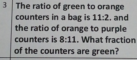 The ratio of green to orange 
counters in a bag is 11:2. and 
the ratio of orange to purple 
counters is 8:11. What fraction 
of the counters are green?