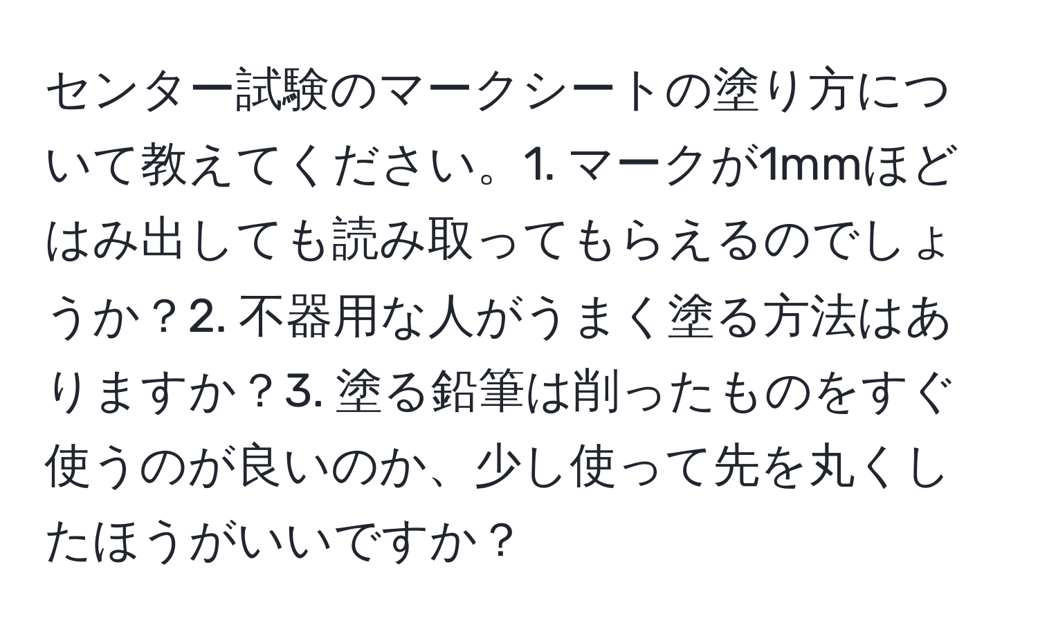 センター試験のマークシートの塗り方について教えてください。1. マークが1mmほどはみ出しても読み取ってもらえるのでしょうか？2. 不器用な人がうまく塗る方法はありますか？3. 塗る鉛筆は削ったものをすぐ使うのが良いのか、少し使って先を丸くしたほうがいいですか？