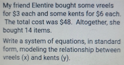 My friend Elentire bought some vreels 
for $3 each and some kents for $6 each. 
The total cost was $48. Altogether, she 
bought 14 items. 
Write a system of equations, in standard 
form, modeling the relationship between 
vreels (x) and kents (y).