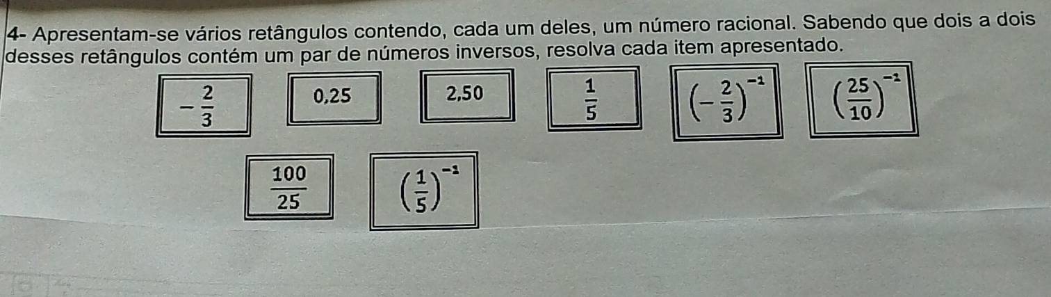 4- Apresentam-se vários retângulos contendo, cada um deles, um número racional. Sabendo que dois a dois 
desses retângulos contém um par de números inversos, resolva cada item apresentado.
- 2/3 
0.25 2,50
 1/5 
(- 2/3 )^-1 ( 25/10 )^-1
 100/25 
( 1/5 )^-1