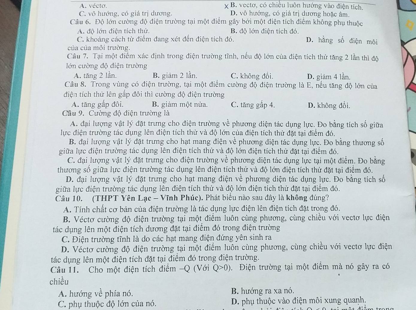 A. vécto. B. vectơ, có chiều luôn hướng vào điện tích.
C. vô hướng, có giá trị dương. D. vô hướng, có giá trị dương hoặc âm.
Câu 6. Độ lớn cường độ điện trường tại một điểm gây bởi một điện tích điểm không phụ thuộc
A. độ lớn điện tích thử. B độ lớn điện tích đó.
C. khoảng cách từ điểm đang xét đến điện tích đó. D. hằng số điện môi
của của môi trường.
Câu 7. Tại một điểm xác định trong điện trường tĩnh, nếu độ lớn của điện tích thử tăng 2 lần thì độ
lớn cường độ điện trường
A. tăng 2 lần. B. giảm 2 lần. C. không đổi. D. giảm 4 lần.
Câu 8. Trong vùng có điện trường, tại một điểm cường độ điện trường là E, nếu tăng độ lớn của
điện tích thử lên gấp đôi thì cường độ điện trường
A. tăng gấp đôi. B. giảm một nửa. C. tăng gấp 4. D. không đổi.
Câu 9. Cường độ điện trường là
A. đại lượng vật lý đặt trưng cho điện trường về phương diện tác dụng lực. Đo bằng tích số giữa
lực điện trường tác dụng lên điện tích thử và độ lớn của điện tích thử đặt tại điểm đó.
B. đại lượng vật lý đặt trưng cho hạt mang điện về phương diện tác dụng lực. Đo bằng thương số
giữa lực điện trường tác dụng lên điện tích thử và độ lớn điện tích thử đặt tại điểm đó.
C. đại lượng vật lý đặt trưng cho điện trường về phương diện tác dụng lực tại một điểm. Đo bằng
thương số giữa lực điện trường tác dụng lên điện tích thử và độ lớn điện tích thử đặt tại điểm đó.
D. đại lượng vật lý đặt trưng cho hạt mang điện về phương diện tác dụng lực. Đo bằng tích số
giữa lực điện trường tác dụng lên điện tích thử và độ lớn điện tích thử đặt tại điểm đó.
Câu 10. (THPT Yên Lạc - Vĩnh Phúc). Phát biểu nào sau đây là không đúng?
A. Tính chất cơ bản của điện trường là tác dụng lực điện lên điện tích đặt trong đó.
B. Véctơ cường độ điện trường tại một điểm luôn cùng phương, cùng chiều với vectơ lực điện
tác dụng lên một điện tích dương đặt tại điểm đó trong điện trường
C. Điện trường tĩnh là do các hạt mang điện đứng yên sinh ra
D. Véctơ cường độ điện trường tại một điểm luôn cùng phương, cùng chiều với vectơ lực điện
tác dụng lên một điện tích đặt tại điểm đó trong điện trường.
Câu 11.  Cho một điện tích điểm -Q (Với Q>0). Điện trường tại một điểm mà nó gây ra có
chiều
A. hướng về phía nó. B. hướng ra xa nó.
C. phụ thuộc độ lớn của nó. D. phụ thuộc vào điện môi xung quanh.