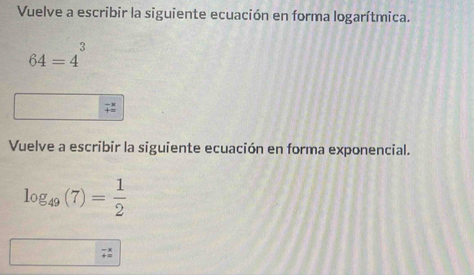 Vuelve a escribir la siguiente ecuación en forma logarítmica.
64=4^3
beginarrayr -x +=endarray
Vuelve a escribir la siguiente ecuación en forma exponencial.
log _49(7)= 1/2 