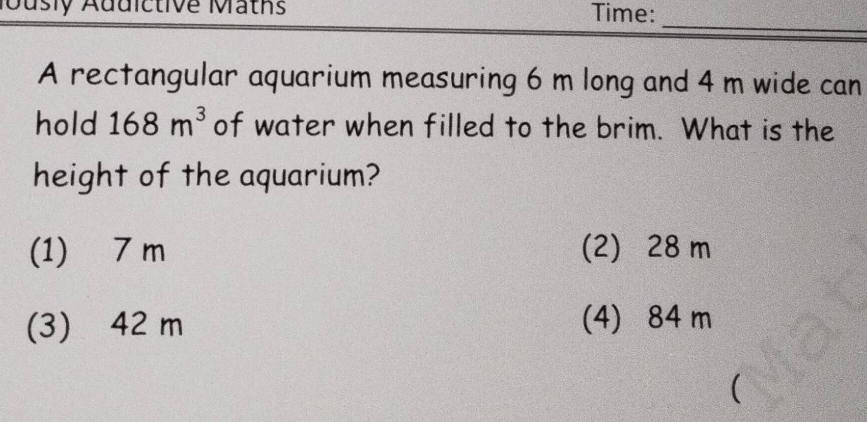 Jusly Addictive Maths Time:
_
A rectangular aquarium measuring 6 m long and 4 m wide can
hold 168m^3 of water when filled to the brim. What is the
height of the aquarium?
(1) 7 m (2) 28 m
(3) 42 m
(4) 84 m
(